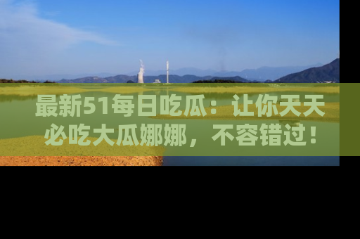 最新51每日吃瓜:让你天天必吃大瓜娜娜,不容错过!