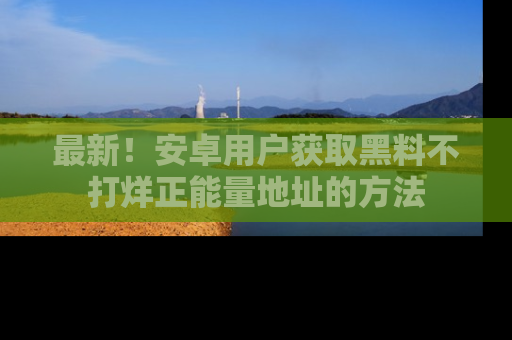 最新!安卓用户获取黑料不打烊正能量地址的方法