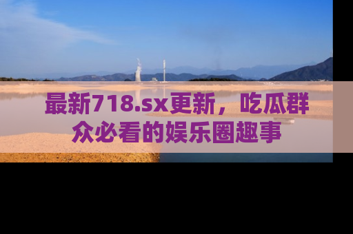 最新718.sx更新,吃瓜群众必看的娱乐圈趣事