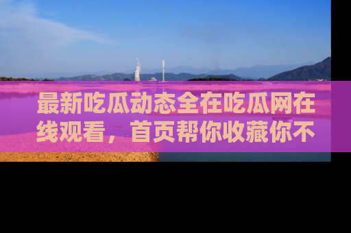 最新吃瓜动态全在吃瓜网在线观看,首页帮你收藏你不能错过的精彩!