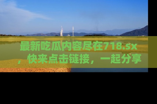 最新吃瓜内容尽在718.sx,快来点击链接,一起分享那些精彩瞬间!