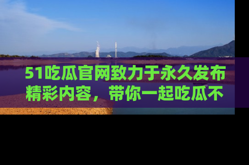 51吃瓜官网致力于永久发布精彩内容,带你一起吃瓜不停歇!