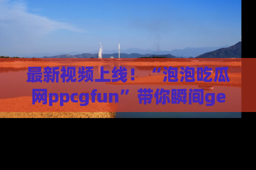 最新视频上线！“泡泡吃瓜网ppcgfun”带你瞬间get吃瓜圈的秘密