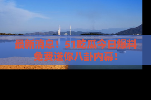 最新消息！51吃瓜今日爆料免费送你八卦内幕！