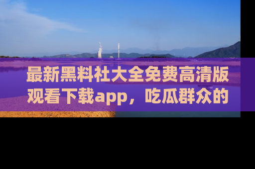 最新黑料社大全免费高清版观看下载app,吃瓜群众的必备神器