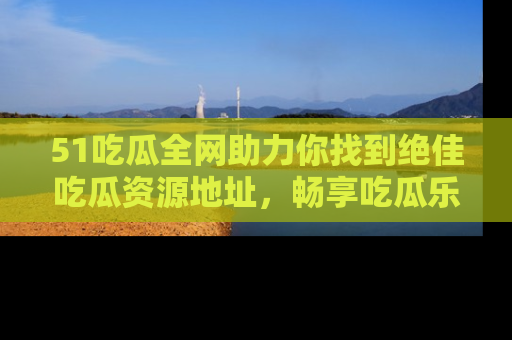 51吃瓜全网助力你找到绝佳吃瓜资源地址，畅享吃瓜乐趣！