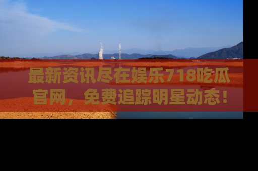 最新资讯尽在娱乐718吃瓜官网，免费追踪明星动态！