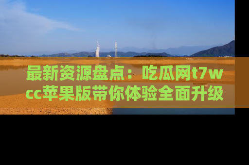 最新资源盘点：吃瓜网t7wcc苹果版带你体验全面升级