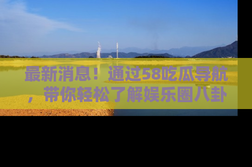 最新消息！通过58吃瓜导航，带你轻松了解娱乐圈八卦动态！