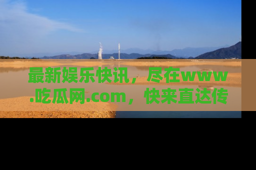 最新娱乐快讯，尽在www.吃瓜网.com，快来直达传送门收获惊喜吧！