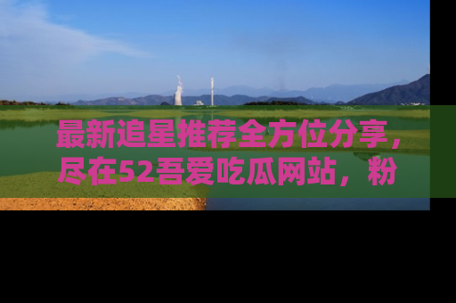最新追星推荐全方位分享，尽在52吾爱吃瓜网站，粉丝必看